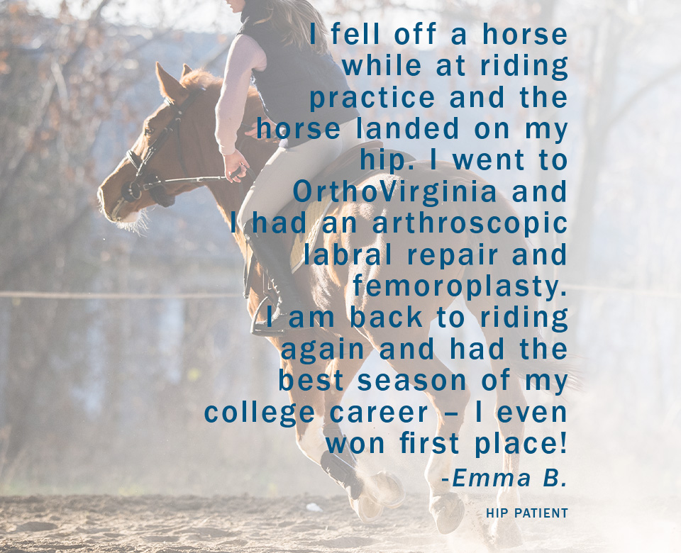 I fell off a horse while at riding practice and the horse landed on my hip. I went to OrthoVirginia and I had an arthroscopic labral repair and femoroplasty. I am back to riding again and had the best season of my college career – I even won first place! -Emma B. Hip Patient