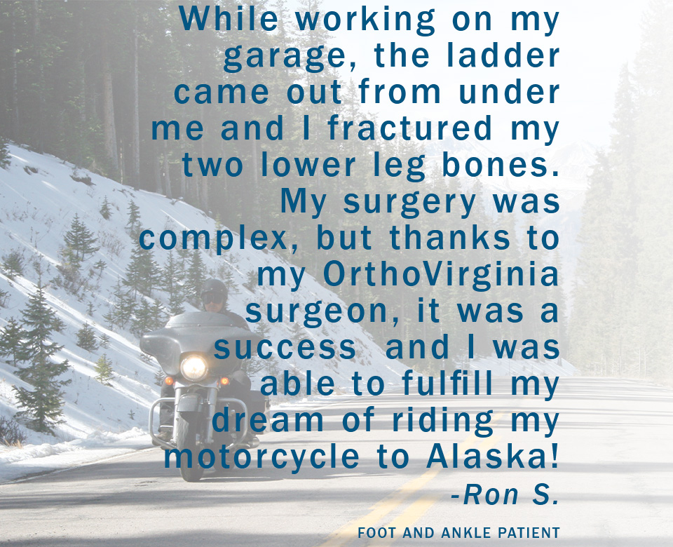 While working on my garage, the ladder came out from under me and I fractured my two lower leg bones. My surgery was complex, but thanks to my OrthoVirginia surgeon, it was a success and I was able to fulfill my dream of riding my motorcycle to Alaska! -Ron S. Foot and Ankle Patient