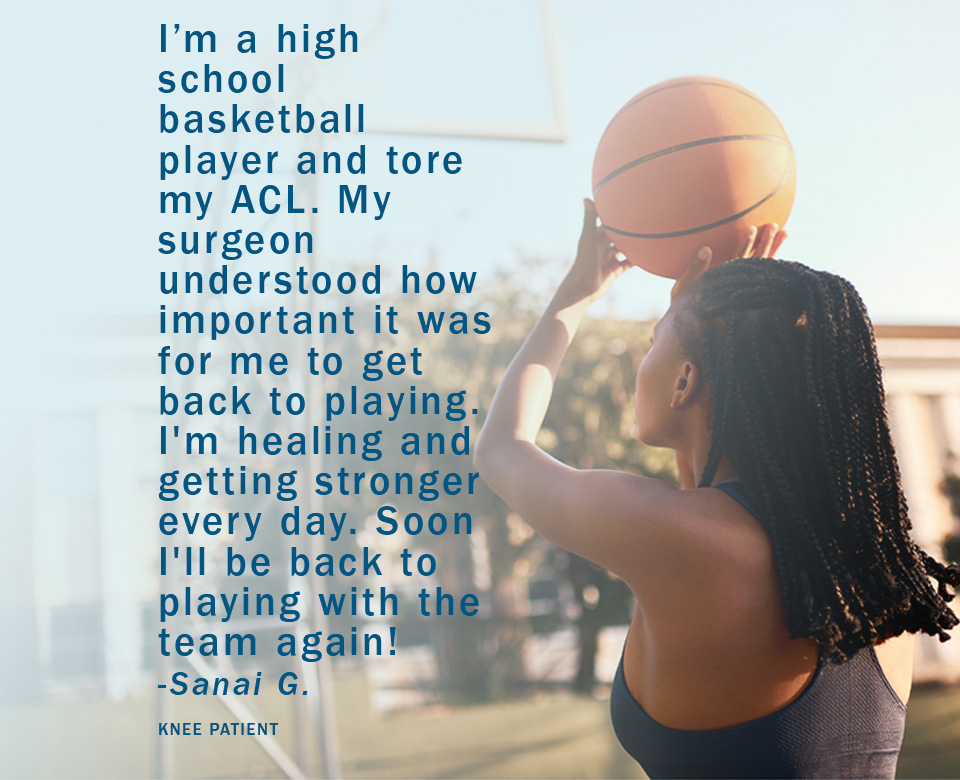 I'm a high school basketball player and tore my ACL. My surgeon understood how important it was for me to get back to playing. I'm healing and getting stronger every day. Soon I'll be back to playing with the team again! Sanai G. Knee patient