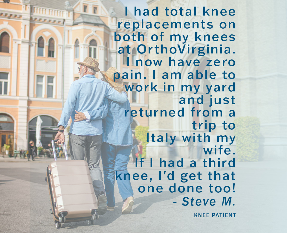 I had total knee replacements on both of my knees at OrthoVirginia. I now have zero pain. I am able to work in my yard and just returned from a trip to Italy with my wife. If I had a third knee, I'd get that one done too! - Steve M. Knee Patient